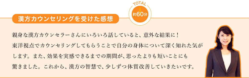 漢方カウンセリングを受けた感想 約60分 親身な漢方カウンセラーさんにいろいろ話していると、意外な結果に！東洋視点でカウンセリングしてもらうことで自分の身体について深く知れた気がします。また、効果を実感できるまでの期間が、思ったよりも短いことにも驚きました。これから、漢方の智慧で、少しずつ体質改善していきたいです。