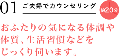 01 ご夫婦でカウンセリング 約20分 おふたりの気になる体調や体質、生活習慣などをじっくり伺います。