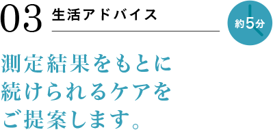 03 生活アドバイス 約5分 測定結果をもとに続けられるケアをご提案します。