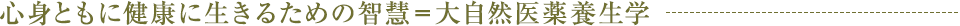 心身ともに健康に生きるための智慧＝大自然医薬養生学