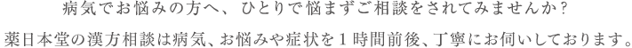 病気でお悩みの方へ、ひとりで悩まずご相談をされてみませんか？薬日本堂の漢方相談は病気、症状や悩みを細かく1時間前後お伺いしております。