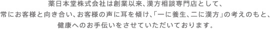 薬日本堂グループは創業以来、漢方相談専門店として、常にお客様と向き合い、お客様の声に耳を傾け、「一に養生、二に漢方」の考えのもと、健康へのお手伝いをさせていただいております。